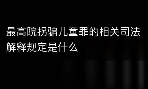 最高院拐骗儿童罪的相关司法解释规定是什么