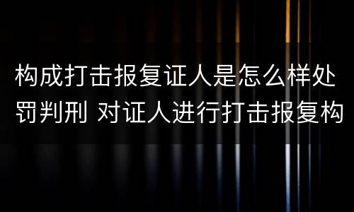 构成打击报复证人是怎么样处罚判刑 对证人进行打击报复构成什么罪