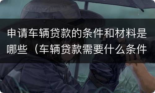 申请车辆贷款的条件和材料是哪些（车辆贷款需要什么条件）