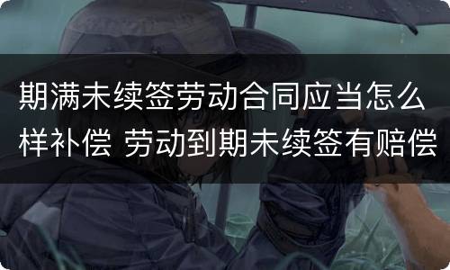 期满未续签劳动合同应当怎么样补偿 劳动到期未续签有赔偿吗