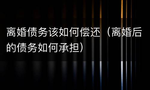 离婚债务该如何偿还（离婚后的债务如何承担）