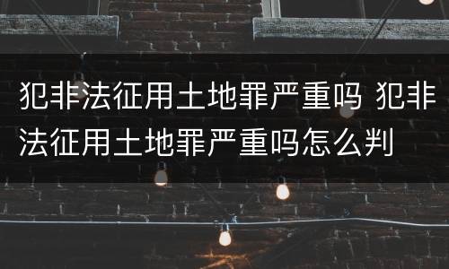 犯非法征用土地罪严重吗 犯非法征用土地罪严重吗怎么判