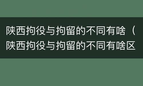 陕西拘役与拘留的不同有啥（陕西拘役与拘留的不同有啥区别）