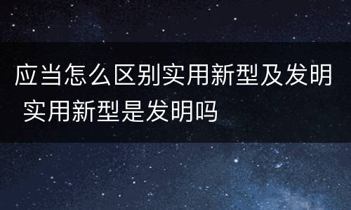应当怎么区别实用新型及发明 实用新型是发明吗