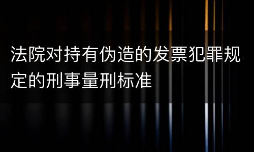 法院对持有伪造的发票犯罪规定的刑事量刑标准