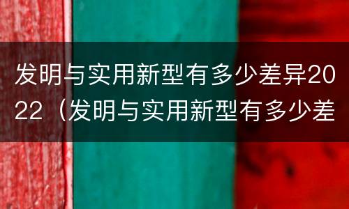 发明与实用新型有多少差异2022（发明与实用新型有多少差异2022年）