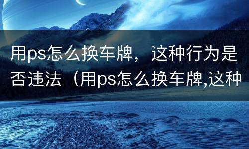 用ps怎么换车牌，这种行为是否违法（用ps怎么换车牌,这种行为是否违法了）