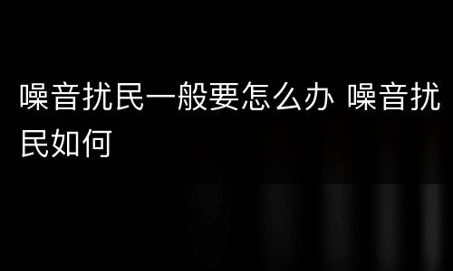 噪音扰民一般要怎么办 噪音扰民如何