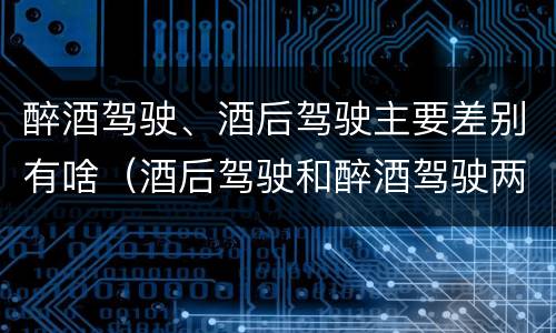 醉酒驾驶、酒后驾驶主要差别有啥（酒后驾驶和醉酒驾驶两个层次的划分依据）