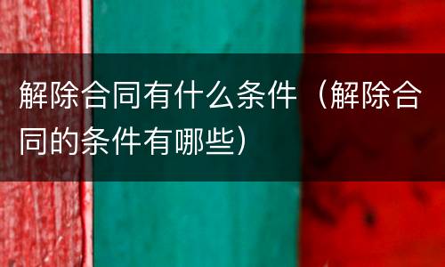 解除合同有什么条件（解除合同的条件有哪些）