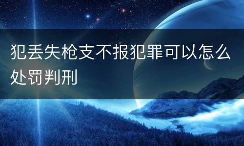 犯丢失枪支不报犯罪可以怎么处罚判刑
