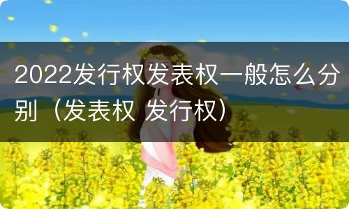 2022发行权发表权一般怎么分别（发表权 发行权）