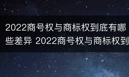 2022商号权与商标权到底有哪些差异 2022商号权与商标权到底有哪些差异和不同