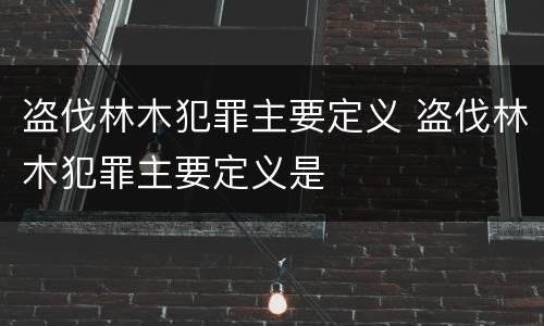 盗伐林木犯罪主要定义 盗伐林木犯罪主要定义是
