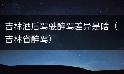 吉林酒后驾驶醉驾差异是啥（吉林省醉驾）
