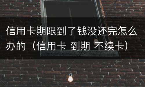 信用卡期限到了钱没还完怎么办的（信用卡 到期 不续卡）