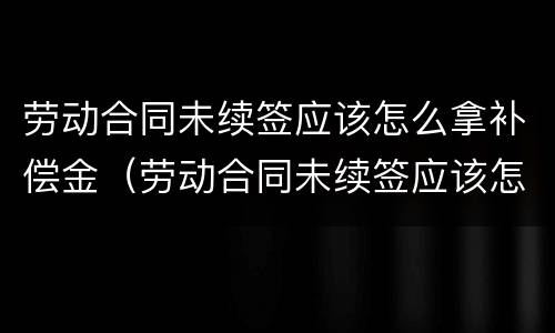 劳动合同未续签应该怎么拿补偿金（劳动合同未续签应该怎么拿补偿金呢）