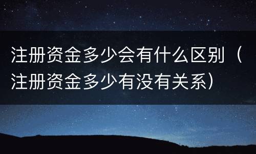 注册资金多少会有什么区别（注册资金多少有没有关系）