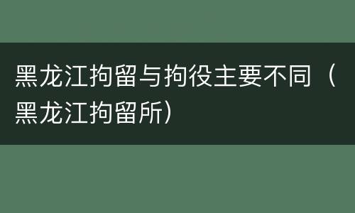 黑龙江拘留与拘役主要不同（黑龙江拘留所）