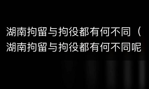 湖南拘留与拘役都有何不同（湖南拘留与拘役都有何不同呢）