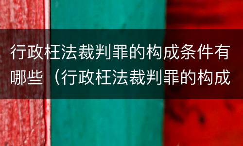 行政枉法裁判罪的构成条件有哪些（行政枉法裁判罪的构成条件有哪些内容）