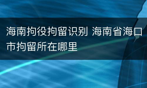 海南拘役拘留识别 海南省海口市拘留所在哪里