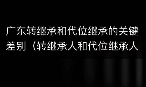广东转继承和代位继承的关键差别（转继承人和代位继承人的区别）