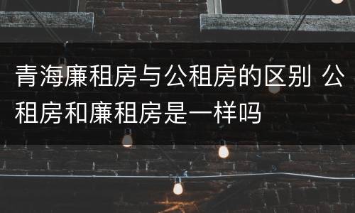 青海廉租房与公租房的区别 公租房和廉租房是一样吗