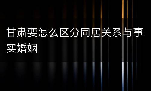 甘肃要怎么区分同居关系与事实婚姻