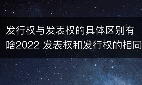 发行权与发表权的具体区别有啥2022 发表权和发行权的相同点