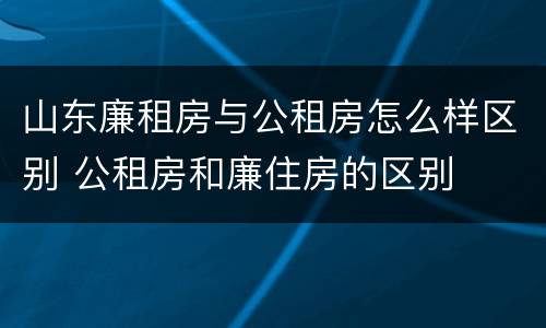 山东廉租房与公租房怎么样区别 公租房和廉住房的区别