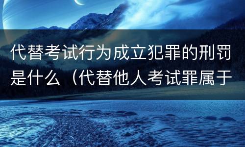 代替考试行为成立犯罪的刑罚是什么（代替他人考试罪属于什么类犯罪）