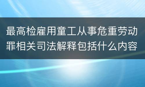最高检雇用童工从事危重劳动罪相关司法解释包括什么内容