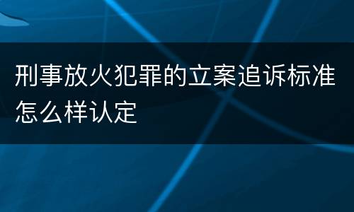 刑事放火犯罪的立案追诉标准怎么样认定