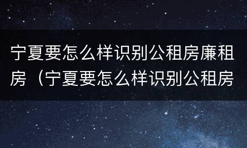 宁夏要怎么样识别公租房廉租房（宁夏要怎么样识别公租房廉租房的真假）