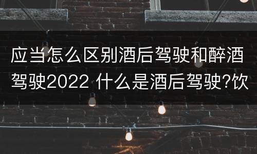 应当怎么区别酒后驾驶和醉酒驾驶2022 什么是酒后驾驶?饮酒驾驶与醉酒驾驶的区别是什么?