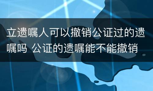 立遗嘱人可以撤销公证过的遗嘱吗 公证的遗嘱能不能撤销