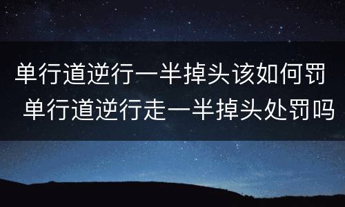 单行道逆行一半掉头该如何罚 单行道逆行走一半掉头处罚吗