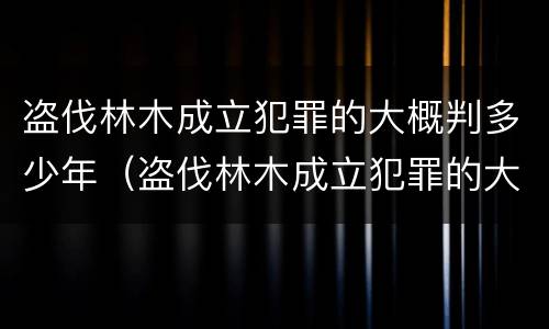 盗伐林木成立犯罪的大概判多少年（盗伐林木成立犯罪的大概判多少年呢）