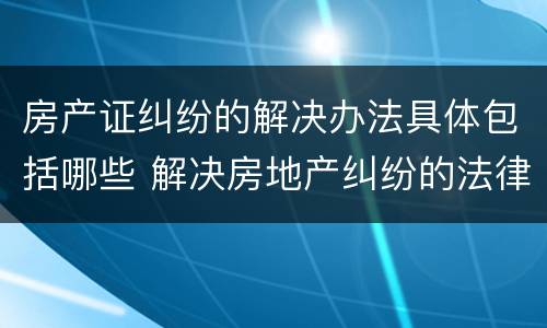 房产证纠纷的解决办法具体包括哪些 解决房地产纠纷的法律依据有