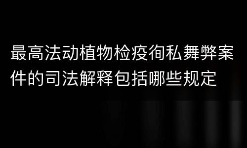 最高法动植物检疫徇私舞弊案件的司法解释包括哪些规定