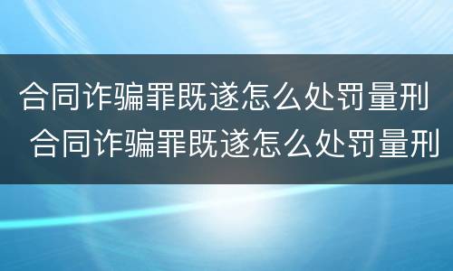 合同诈骗罪既遂怎么处罚量刑 合同诈骗罪既遂怎么处罚量刑多少