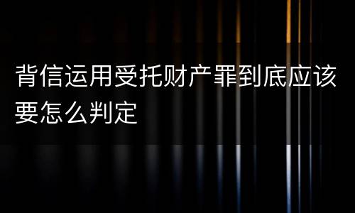 背信运用受托财产罪到底应该要怎么判定