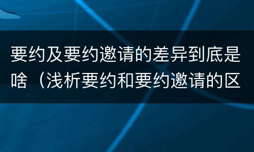 要约及要约邀请的差异到底是啥（浅析要约和要约邀请的区别）