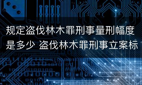 规定盗伐林木罪刑事量刑幅度是多少 盗伐林木罪刑事立案标准