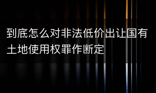 到底怎么对非法低价出让国有土地使用权罪作断定
