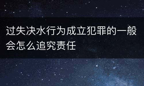 过失决水行为成立犯罪的一般会怎么追究责任