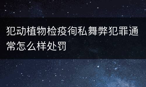 犯动植物检疫徇私舞弊犯罪通常怎么样处罚