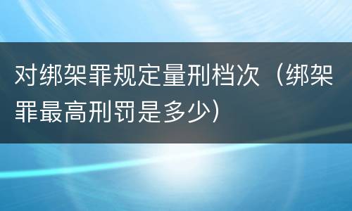 对绑架罪规定量刑档次（绑架罪最高刑罚是多少）