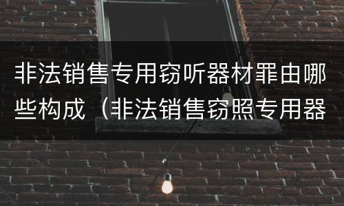 非法销售专用窃听器材罪由哪些构成（非法销售窃照专用器材罪）
